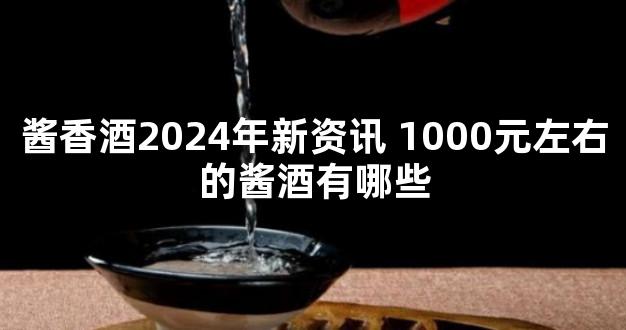 酱香酒2024年新资讯 1000元左右的酱酒有哪些